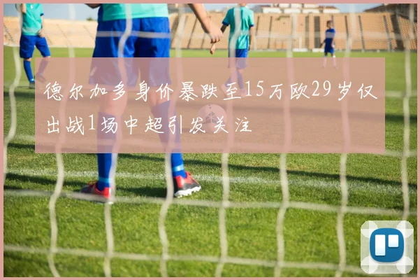 德尔加多身价暴跌至15万欧29岁仅出战1场中超引发关注