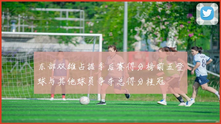 东部双雄占据季后赛得分榜前五登球与其他球员争夺总得分桂冠