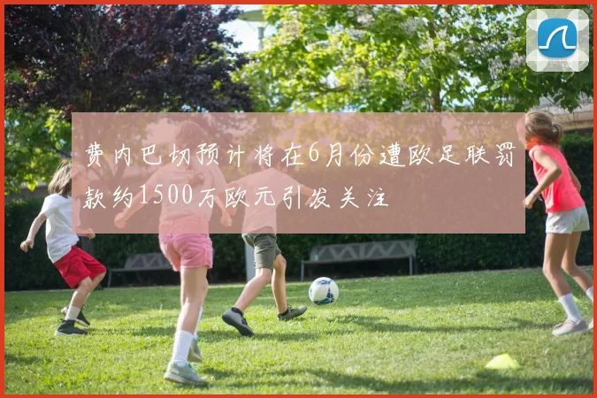 费内巴切预计将在6月份遭欧足联罚款约1500万欧元引发关注