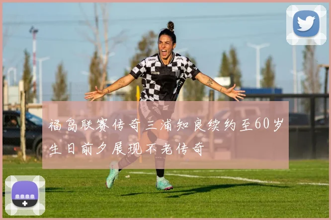 福岛联赛传奇三浦知良续约至60岁生日前夕展现不老传奇