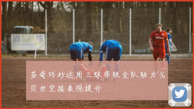 芬奇巧妙运用三球串联全队助力戈贝尔空接表现提升