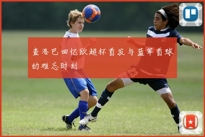查洛巴回忆欧超杯首发与蓝军首球的难忘时刻