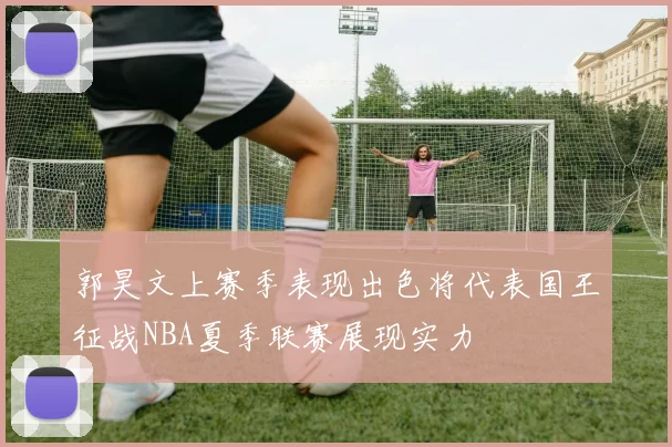 郭昊文上赛季表现出色将代表国王征战NBA夏季联赛展现实力