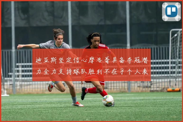 迪亚斯坚定信心摩洛哥具备夺冠潜力全力支持球队胜利不在乎个人表现