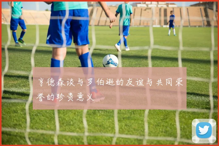 亨德森谈与罗伯逊的友谊与共同荣誉的珍贵意义