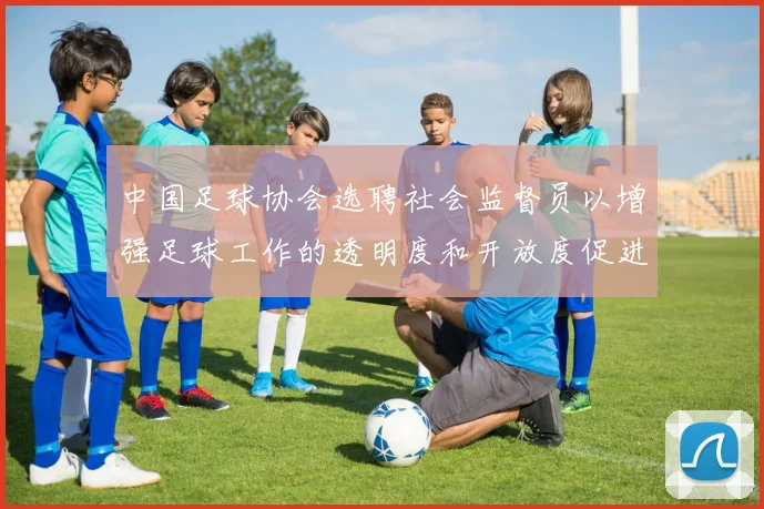 中国足球协会选聘社会监督员以增强足球工作的透明度和开放度促进足球事业发展