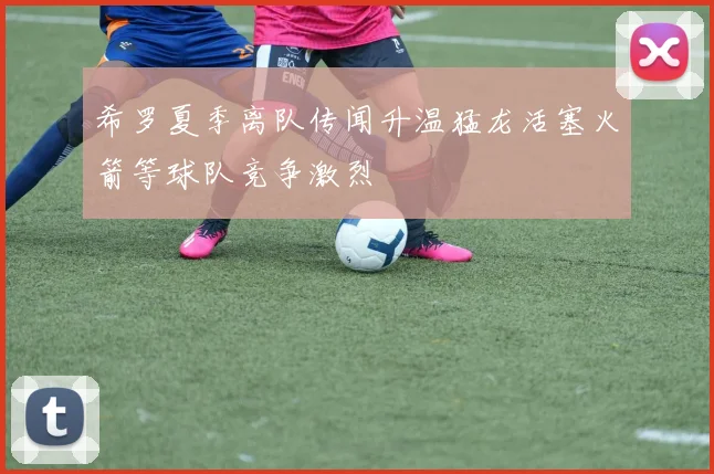 希罗夏季离队传闻升温猛龙活塞火箭等球队竞争激烈