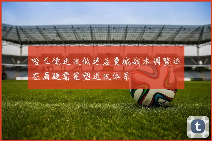 哈兰德进攻低迷后曼城战术调整迫在眉睫需重塑进攻体系