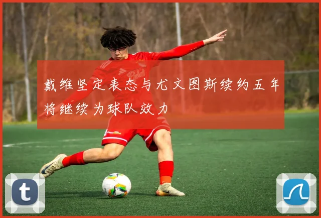 戴维坚定表态与尤文图斯续约五年将继续为球队效力