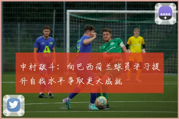 中村敬斗：向巴西荷兰球员学习提升自我水平争取更大成就