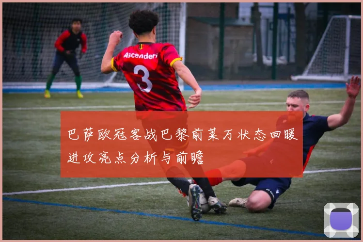 巴萨欧冠客战巴黎前莱万状态回暖进攻亮点分析与前瞻