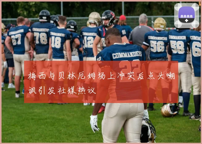 梅西与贝林厄姆场上冲突后点头嘲讽引发社媒热议