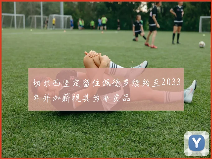切尔西坚定留住佩德罗续约至2033年并加薪视其为非卖品