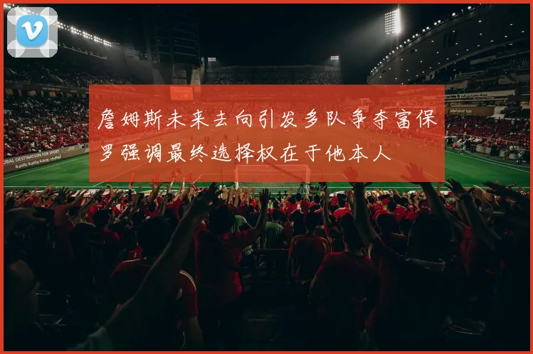詹姆斯未来去向引发多队争夺富保罗强调最终选择权在于他本人