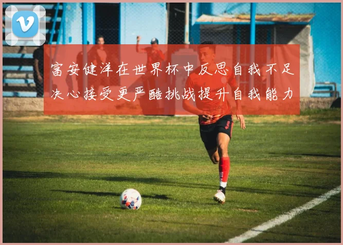 富安健洋在世界杯中反思自我不足决心接受更严酷挑战提升自我能力