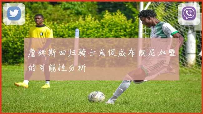 詹姆斯回归骑士或促成布朗尼加盟的可能性分析