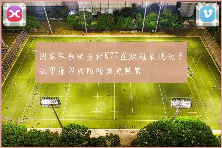 国家队教练分析K77在欧冠表现优于法甲原因攻防转换更频繁