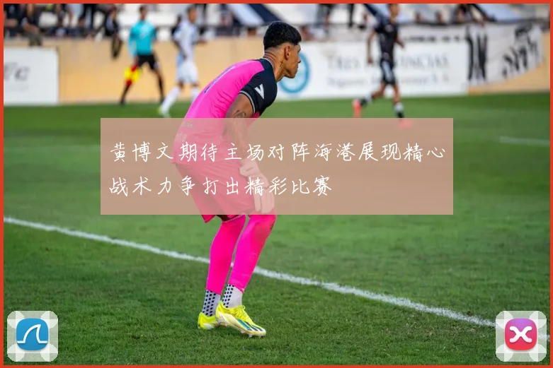 黄博文期待主场对阵海港展现精心战术力争打出精彩比赛