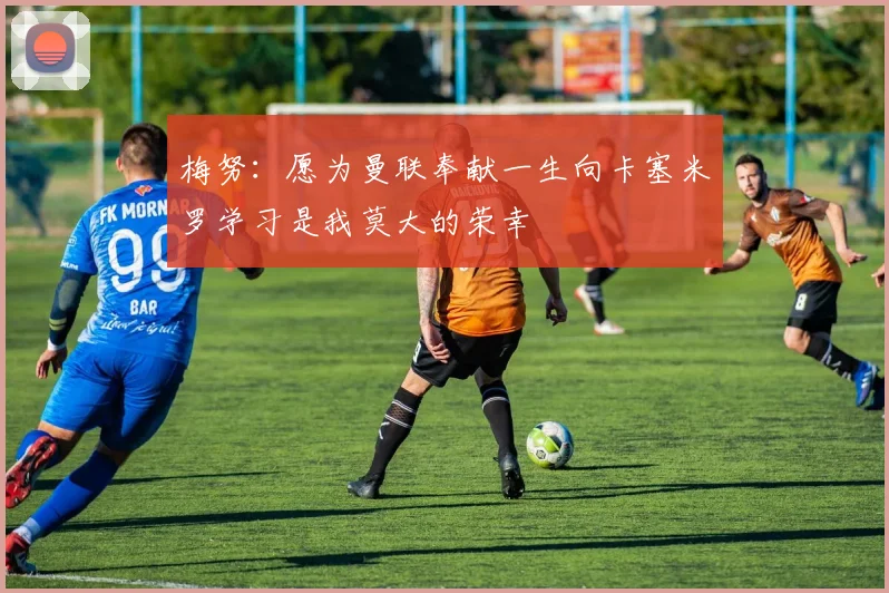 梅努：愿为曼联奉献一生向卡塞米罗学习是我莫大的荣幸