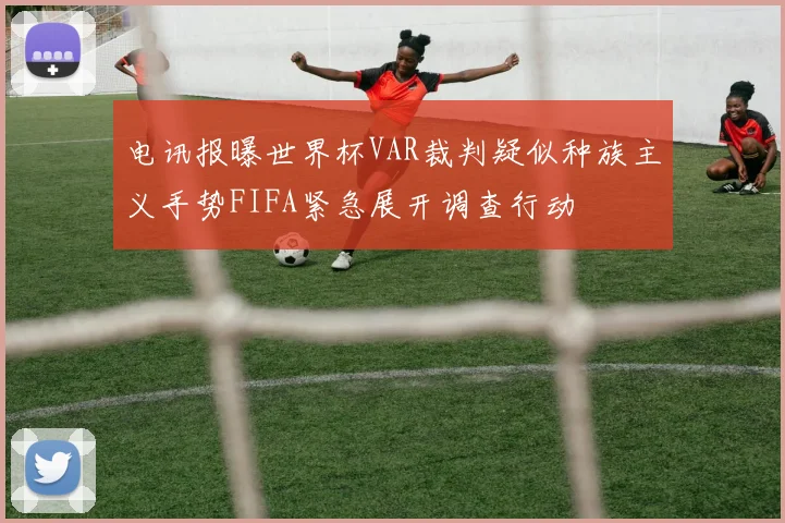 电讯报曝世界杯VAR裁判疑似种族主义手势FIFA紧急展开调查行动