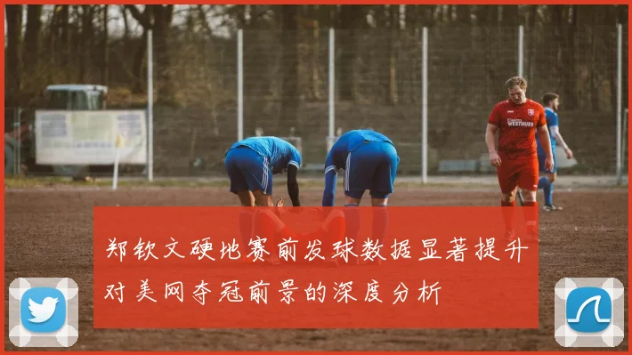 郑钦文硬地赛前发球数据显著提升对美网夺冠前景的深度分析