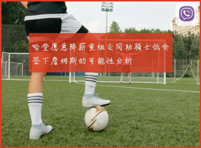 哈登愿意降薪重组合同助骑士低价签下詹姆斯的可能性分析