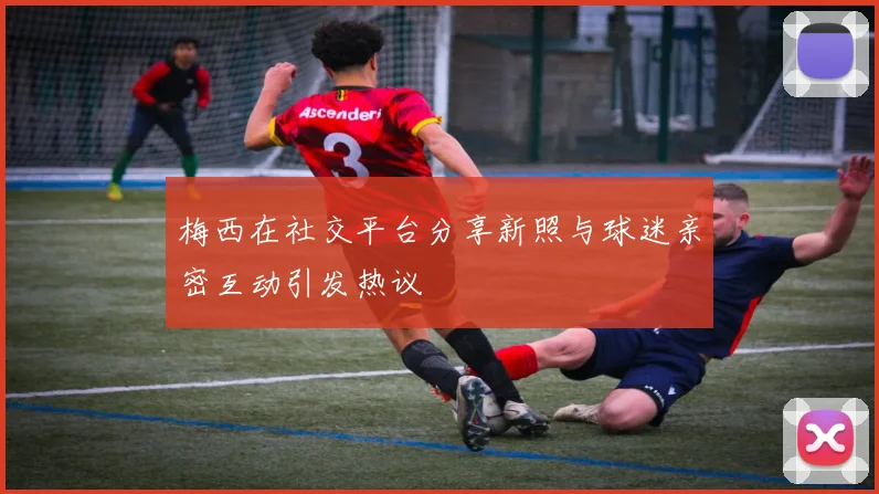 梅西在社交平台分享新照与球迷亲密互动引发热议