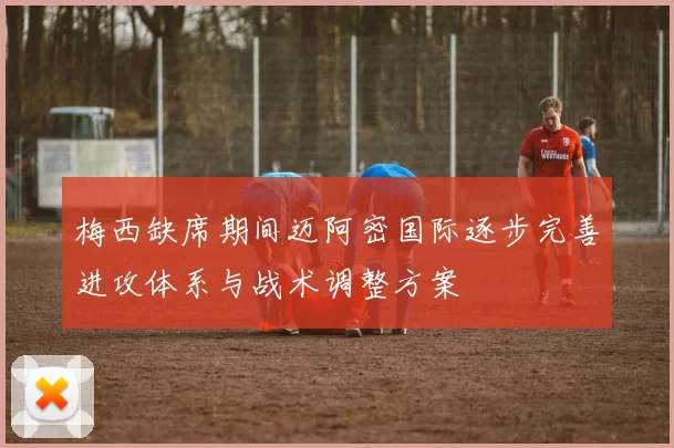 梅西缺席期间迈阿密国际逐步完善进攻体系与战术调整方案